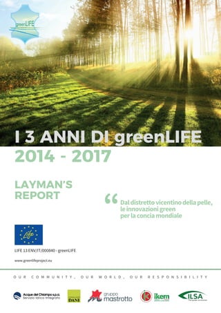 - www.greenlifeproject.eu
1
LIFE 13 ENV/IT/000840 - greenLIFE
www.greenlifeproject.eu
O U R C O M M U N I T Y , O U R W O R L D , O U R R E S P O N S I B I L I T Y
Daldistrettovicentinodellapelle,
leinnovazionigreen
perlaconciamondiale
“
2014 - 2017
LAYMAN’S
REPORT
I 3 ANNI DI greenLIFE
 
