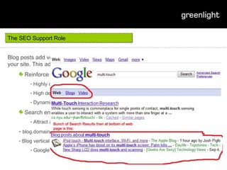 The SEO Support Role Blog posts add very usefully to the breadth of thematically relevant content of your site. This additional content has a distinct role in SEO strategy: Reinforce prominence of main site landing pages for major target terms Highly contextualised linking High degree of control over the anchor text of the link being placed Dynamic linking when major keywords are used Search engine results page Attract a double listing blog.domain attracts better CTR on research queries Blog vertical search Google blog links 