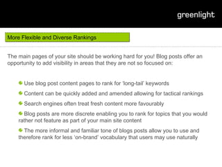 More Flexible and Diverse Rankings The main pages of your site should be working hard for you! Blog posts offer an opportunity to add visibility in areas that they are not so focused on: Use blog post content pages to rank for ‘long-tail’ keywords Content can be quickly added and amended allowing for tactical rankings Search engines often treat fresh content more favourably Blog posts are more discrete enabling you to rank for topics that you would rather not feature as part of your main site content The more informal and familiar tone of blogs posts allow you to use and therefore rank for less ‘on-brand’ vocabulary that users may use naturally 