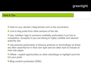 Hints & Tips Host on your domain (‘blog.domain.com is the convention) Link to blog posts from other sections of the site Use ‘nofollow’ tags to conserve credibility particularly if you link to competitors. Exception if you are linking to highly credible and relevant authority site Use pictures (particularly of obscure products or terminology) as these are often searched for in their own right and are often hard to include on main site pages Offsite - exploit opportunities on other sites/blogs to highlight (and link to!) your posts Blog content syndication (RSS) 