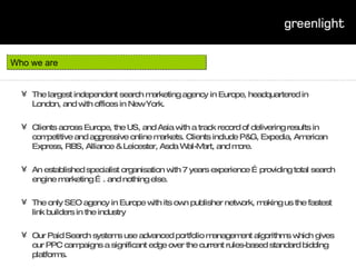 The largest independent search marketing agency in Europe, headquartered in London, and with offices in New York.  Clients across Europe, the US, and Asia with a track record of delivering results in competitive and aggressive online markets. Clients include P&G, Expedia, American Express, RBS, Alliance & Leicester, Asda Wal-Mart, and more. An established specialist organisation with 7 years experience …providing total search engine marketing …. and nothing else. The only SEO agency in Europe with its own publisher network, making us the fastest link builders in the industry Our Paid Search systems use advanced portfolio management algorithms which gives our PPC campaigns a significant edge over the current rules-based standard bidding platforms. Who we are 