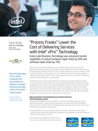Case Study                  “Process Freaks” Lower the
                            Cost of Delivering Services
Intel® vPro™ Technology
Green Light
Business Technology

                            with Intel® vPro™ Technology
                            Green Light Business Technology uses advanced remote
                            capabilities to reduce hardware repair times by 50% and
GREEN               LIGHT   software repair times by 75%
     BUSINESS TECHNOLOGY



                            After four years of delivering managed services to small and midsize businesses, Green Light
                            Business Technology knows that success requires constant evolution. “We’re process freaks,” explains
                            Dan Tomaszewski, president of Green Light. “The continuous challenge is to increase efficiency, in order
“Given the advantages       to both deliver better services and reduce our cost of delivery.” In this quest, the company regularly
                            evaluates new approaches and tools. “We’re always looking for new tools that will help us differentiate
 of vPro, there’s
                            ourselves from the competition,” says Tomaszewski.
 no question that
                            This approach led Green Light to adopt Intel® vPro™ technology-based¹ Lenovo desktop and laptop
 any computer we
                            PCs as a standard part of their solution. By managing these advanced platforms through their Kaseya
 deploy in a managed        management console software, the company has been able to significantly cut the cost of delivering
 services environment       services while at the same time improving their customer’s IT experience. “When you look at what
                            we’re doing for customers, we’re their trusted advisors,” says Tomaszewski. “They rely on us to select
 will be a vPro-based
                            and recommend the right tools. Given the advantages of vPro, there’s no question that any computer
 Lenovo system.”            we deploy in a managed services environment will be a Lenovo system.”

- Dan Tomaszewski,          Advanced Tools That Build Account Control and Cut
  President, Green Light    Service Delivery Costs
  Business Technology       The advanced manageability and security features of Intel vPro technology allow Green Light to
                            significantly streamline a number of key PC management tasks within their existing management
                            console software. This reduces their cost and helps eliminate downtime and interruptions for PC users.
                            The power of this solution has three elements:

                            • Increased abilities to monitor, manage, and repair PCs remotely²—regardless of power state or
                             operating system health—that greatly reduce maintenance and management costs and increase the
                             utilization of Green Light’s personnel.

                            • Increased security capabilities that better protect
                             the customer’s critical data while reducing downtime.
 