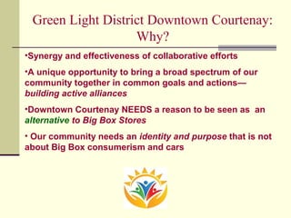 Green Light District Downtown Courtenay:
Why?
•Synergy and effectiveness of collaborative efforts
•A unique opportunity to bring a broad spectrum of our
community together in common goals and actions—
building active alliances
•Downtown Courtenay NEEDS a reason to be seen as an
alternative to Big Box Stores
• Our community needs an identity and purpose that is not
about Big Box consumerism and cars
 