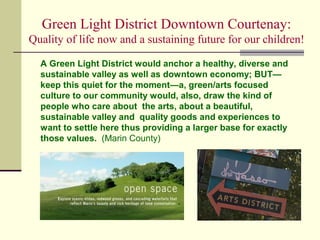 Green Light District Downtown Courtenay:
Quality of life now and a sustaining future for our children!
A Green Light District would anchor a healthy, diverse and
sustainable valley as well as downtown economy; BUT—
keep this quiet for the moment—a, green/arts focused
culture to our community would, also, draw the kind of
people who care about the arts, about a beautiful,
sustainable valley and quality goods and experiences to
want to settle here thus providing a larger base for exactly
those values. (Marin County)
 