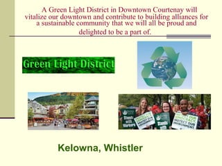 A Green Light District in Downtown Courtenay will
vitalize our downtown and contribute to building alliances for
a sustainable community that we will all be proud and
delighted to be a part of.
Kelowna, Whistler
 
