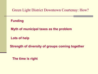 Green Light District Downtown Courtenay: How?
Myth of municipal taxes as the problem
Lots of help
Strength of diversity of groups coming together
Funding
The time is right
 