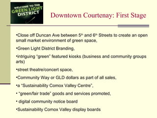 Downtown Courtenay: First Stage
•Close off Duncan Ave between 5th
and 6th
Streets to create an open
small market environment of green space,
•Green Light District Branding,
•intriguing “green” featured kiosks (business and community groups
arts)
•street theatre/concert space,
•Community Way or GLD dollars as part of all sales,
•a “Sustainability Comox Valley Centre”,
• “green/fair trade” goods and services promoted,
• digital community notice board
•Sustainability Comox Valley display boards
 