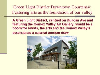 Green Light District Downtown Courtenay:
Featuring arts as the foundation of our valley
A Green Light District, centred on Duncan Ave and
featuring the Comox Valley Art Gallery, would be a
boom for artists, the arts and the Comox Valley’s
potential as a cultural tourism draw
 