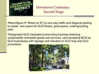 Downtown Courtenay:
Second Stage
•Reconfigure 5th
Street (or 6th
) to one way traffic and diagonal parking
to create new space for GLD Kiosks, greenspace, walking/cycling
path,
•Designated GLD interested surrounding business featuring
sustainability orientated goods and services –and accepting $CW as
GLD businesses with signage and included on GLD map and GLD
promotions
 