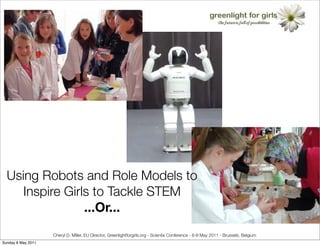Using Robots and Role Models to
     Inspire Girls to Tackle STEM
                 ...Or...
                    Cheryl D. Miller, EU Director, Greenlightforgirls.org - Scientix Conference - 6-8 May 2011 - Brussels, Belgium
Sunday 8 May 2011
 