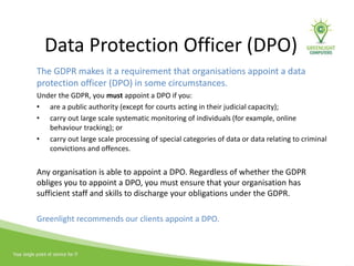Data Protection Officer (DPO)
The GDPR makes it a requirement that organisations appoint a data
protection officer (DPO) in some circumstances.
Under the GDPR, you must appoint a DPO if you:
• are a public authority (except for courts acting in their judicial capacity);
• carry out large scale systematic monitoring of individuals (for example, online
behaviour tracking); or
• carry out large scale processing of special categories of data or data relating to criminal
convictions and offences.
Any organisation is able to appoint a DPO. Regardless of whether the GDPR
obliges you to appoint a DPO, you must ensure that your organisation has
sufficient staff and skills to discharge your obligations under the GDPR.
Greenlight recommends our clients appoint a DPO.
 