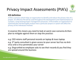 Privacy Impact Assessments (PIA’s)
ICO definition
A PIA is a process which helps an organisation to identify and reduce the privacy risks of a
project. An effective PIA will be used throughout the development and implementation of
a project, using existing project management processes. A PIA enables an organisation to
systematically and thoroughly analyse how a particular project or system will affect the
privacy of the individuals involved.
In essence this means you need to look at worst case scenarios & then
plan to mitigate against them or stop the practice:
e.g. CEO retains staff personal records on laptop & loses laptop
e.g. 3rd party consultant is given access to your server but has no Anti-
virus and a virus penetrates your server
e.g. Disgruntled ex-employee asks to see their records & you find they
are spread around the business
 