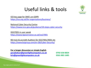 Useful links & tools
ICO key page for SME’s on GDPR
https://ico.org.uk/for-organisations/business/
National Cyber Security Centre
https://www.ncsc.gov.uk/guidance/10-steps-cyber-security
ISO27001 in user speak
https://www.itgovernance.co.uk/iso27001
BSI train & accredit Auditors for ISO27001/9001 etc
https://www.bsigroup.com/en-GB/Cyber-Security/
For a longer discussion or simple English
garydodson@greenlightcomputers.co.uk 0792 630 8824
kris@greenlightcomputers.co.uk 0161 883 1685
 