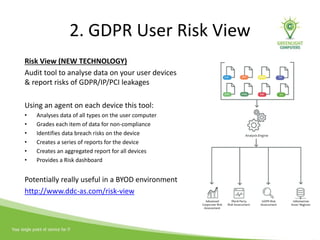 2. GDPR User Risk View
Risk View (NEW TECHNOLOGY)
Audit tool to analyse data on your user devices
& report risks of GDPR/IP/PCI leakages
Using an agent on each device this tool:
• Analyses data of all types on the user computer
• Grades each item of data for non-compliance
• Identifies data breach risks on the device
• Creates a series of reports for the device
• Creates an aggregated report for all devices
• Provides a Risk dashboard
Potentially really useful in a BYOD environment
http://www.ddc-as.com/risk-view
 