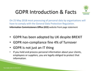 GDPR Introduction & Facts
On 25 May 2018 most processing of personal data by organisations will
have to comply with the General Data Protection Regulation.
Information Commissioners Office (ICO) website front page statement
• GDPR has been adopted by UK despite BREXIT
• GDPR non-compliance fine 4% of Turnover
• GDPR is not just an IT thing
• If you hold and process personal information about your clients,
employees or suppliers, you are legally obliged to protect that
information.
 