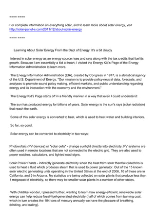 ==== ====

For complete information on everything solar, and to learn more about solar energy, visit
http://solar-panel-s.com/2011/12/about-solar-energy

==== ====



Learning About Solar Energy From the Dept of Energy: It's a bit cloudy

Interest in solar energy as an energy source rises and sets along with the tax credits that fuel its
growth. Because I am essentially a kid at heart, I visited the Energy Kid's Page of the Energy
Information Administration to learn more.

The Energy Information Administration (EIA), created by Congress in 1977, is a statistical agency
of the U.S. Department of Energy. "Our mission is to provide policy-neutral data, forecasts, and
analyses to promote sound policy making, efficient markets, and public understanding regarding
energy and its interaction with the economy and the environment."

The Energy Kid's Page starts off in a friendly manner in a way that even I could understand:

The sun has produced energy for billions of years. Solar energy is the sun's rays (solar radiation)
that reach the earth.

Some of this solar energy is converted to heat, which is used to heat water and building interiors.

So far, so good.

Solar energy can be converted to electricity in two ways:



Photovoltaic (PV devices) or "solar cells" - change sunlight directly into electricity. PV systems are
often used in remote locations that are not connected to the electric grid. They are also used to
power watches, calculators, and lighted road signs.

Solar Power Plants - indirectly generate electricity when the heat from solar thermal collectors is
used to heat a fluid which produces steam that is used to power generator. Out of the 15 known
solar electric generating units operating in the United States at the end of 2006, 10 of these are in
California, and 5 in Arizona. No statistics are being collected on solar plants that produce less than
1 megawatt of electricity, so there may be smaller solar plants in a number of other states.



With childlike wonder, I pressed further, wanting to learn how energy-efficient, renewable solar
energy can help reduce fossil-fuel-generated electricity (half of which comes from burning coal,
which in turn creates the 104 tons of mercury annually we have the pleasure of breathing,
drinking, and eating).
 