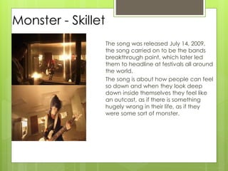 Monster - Skillet
The song was released July 14, 2009,
the song carried on to be the bands
breakthrough point, which later led
them to headline at festivals all around
the world.
The song is about how people can feel
so down and when they look deep
down inside themselves they feel like
an outcast, as if there is something
hugely wrong in their life, as if they
were some sort of monster.
 