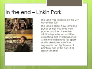 In the end – Linkin Park
The song was released on the 21st
November 2001.
The song is about how someone
put all of their trust onto their
partner and then the entire
relationship fell apart and then
everything that ever happened
within the relationship fell apart
and broke down. All of the
arguments and fights were all
pointless, and in the end, it all
doesn’t matter.
 