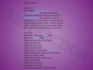 Take it back x2
[Verse 1]
Everybody look at me, me
I walk in the door you start screaming
Come on everybody what you here for?
Move your body around like a nympho
Everybody get your necks to crack around
All you crazy people come on jump around
I want to see you all on your knees, knees
You either want to be with me, or be me!
[Chorus:]
Maneater, make you work hard
Make you spend hard
Make you want all, of her love
She's a maneater
make you buy cars
make you cut cards
make you fall, real hard in love
She's a Maneater, make you work hard
Make you spend hard
Make you want all, of her love
She's a maneater
make you buy cars
make you cut cards
Wish you never ever met her at all!
 