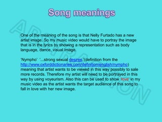 One of the meaning of the song is that Nelly Furtado has a new
artist image. So my music video would have to portray the image
that is in the lyrics by showing a representation such as body
language, dance, visual image.
‘Nympho’ ‘...strong sexual desires.’(definition from the
http://www.oxforddictionaries.com/definition/english/nympho)
meaning that artist wants to be viewed in this way possibly to sale
more records. Therefore my artist will need to be portrayed in this
way by using voyeurism. Also this can be used to show ‘love’ in my
music video as the artist wants the target audience of this song to
fall in love with her new image.
 