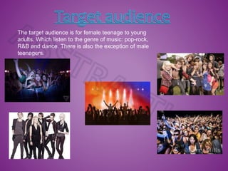 The target audience is for female teenage to young
adults. Which listen to the genre of music: pop-rock,
R&B and dance. There is also the exception of male
teenagers.
 