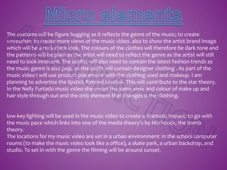 The customs will be figure hugging as it reflects the genre of the music; to create
voyeurism to create more views of the music video. also to show the artist brand image
which will be a rock chick look. The colours of the clothes will therefore be dark tone and
the patterns will be plain as the artist will need to reflect the genre as the artist will still
need to look innocent. The outfits will also need to contain the latest fashion trends as
the music genre is also pop, so the outfit will contain designer clothing . As part of the
music video I will use product placement with the clothing used and makeup. I am
planning to advertise the lipstick Rimmel London. This will contribute to the star theory.
In the Nelly Furtado music video she wears the same style and colour of make up and
hair style through out and the only element that changes is the clothing.
low-key lighting will be used in the music video to create a dramatic impact; to go with
the music pace which links into one of the media theory's by Hitchcock, the bomb
theory.
The locations for my music video are set in a urban environment: in the school computer
rooms (to make the music video look like a office), a skate park, a urban backdrop, and
studio. To set in with the genre the filming will be around sunset.
 