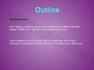 Narrative driven
Intro: lighting brightens. Artist will be working in the offices. She falls
asleep. THEN Turns into night time. Image of the moon
Outro: Wakes up in the morning with the paper work which says
maneater so the artist will look confused as her dream was real or not.
 