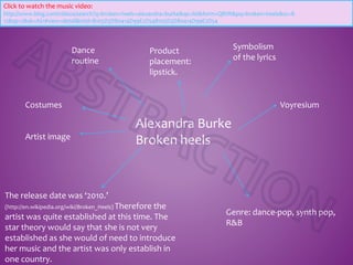 Alexandra Burke
Broken heels
Dance
routine
Symbolism
of the lyrics
The release date was ‘2010.’
(http://en.wikipedia.org/wiki/Broken_Heels) Therefore the
artist was quite established at this time. The
star theory would say that she is not very
established as she would of need to introduce
her music and the artist was only establish in
one country.
Genre: dance-pop, synth pop,
R&B
Costumes
Artist image
Voyresium
Click to watch the music video:
http://www.bing.com/videos/search?q=broken+heels+alexandra+burke&qs=AS&form=QBVR&pq=broken+heels&sc=8-
12&sp=2&sk=AS1#view=detail&mid=B105D3D80414D99E2D54B105D3D80414D99E2D54
Product
placement:
lipstick.
 