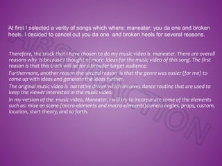 Therefore, the track that I have chosen to do my music video is maneater. There are overall
reasons why is because I thought of more ideas for the music video of this song. The first
reason is that this track will be for a broader target audience.
Furthermore, another reason the second reason is that the genre was easier (for me) to
come up with ideas and generate the ideas further.
The original music video is narrative driven which involves dance routine that are used to
keep the viewer interested in the music video.
In my version of the music video, Maneater, I will try to incorporate some of the elements
such as: mise en scene (micro-elements and macro-elements)camera angles, props, custom,
location, start theory, and so forth.
At first I selected a verity of songs which where: maneater; you da one and broken
heels. I decided to cancel out you da one and broken heels for several reasons.
 
