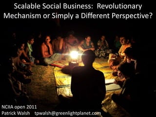 Scalable Social Business:  Revolutionary Mechanism or Simply a Different Perspective?   NCIIA open 2011 Patrick Walsh    tpwalsh@greenlightplanet.com 