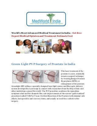 World's Most Advanced Medical Treatment in India - Get free
Expert Medical Opinion and Treatment EstimateCost
Green Light PVP Surgery of Prostate in India
This laser treatment of the
prostate is a new, minimally
invasive surgical technique
for treating Benign Prostatic
Hyperplasia (BPH), or
enlargement of the prostate.
Greenlight HPS utilizes a specially designed laser light source and fiber optic delivery
system developed by Laserscope in concert with researchers from the Mayo Clinic and
other institutions around the world. The PVP procedure combines the immediate
symptom relief and the dramatic flow rate improvements of the current "gold standard"
procedure (called TURP or Trans-Urethral Resection of the Prostate) with minimal side
effects, fast operative and recovery times, and usually no need for a catheter after
surgery.
 