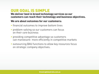 OUR GOAL IS SIMPLE
We deliver best in breed technology services so our
customers can reach their technology and business objectives.
W
 e are about outcomes for our customers:
• financial outcomes to improve bottom lines
•  roblem-solving so our customers can focus
  p
  on their core business
•  roviding competitive advantage so customers
  p
  can manoeuvre more efficiently in competitive markets
•  utsourcing BAU functions to allow key resources focus
  o
  on strategic company objectives.




                        GreenLightAustralia.com.au
 