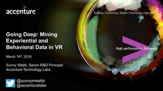 Going Deep: Mining
Experiential and
Behavioral Data in VR
March 16th, 2016
Sunny Webb, Senior R&D Principal
Accenture Technology Labs
@sunnymwebb
@accenturelabs
 