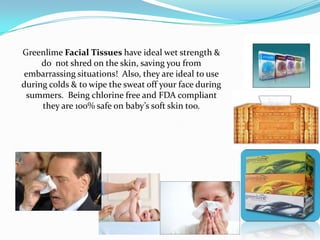 Greenlime Facial Tissues have ideal wet strength &
     do not shred on the skin, saving you from
embarrassing situations! Also, they are ideal to use
during colds & to wipe the sweat off your face during
 summers. Being chlorine free and FDA compliant
     they are 100% safe on baby’s soft skin too.
 