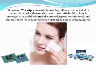 Greenlime Wet Wipes are 100% dermatologically tested to suit all skin
    types. Enriched with natural extracts to keep skin healthy, clean &
protected. Also available Menthol wipes to keep you away form cold and
flu. Sniff them for 10 minutes to open up blocked nose or sinus headaches
 