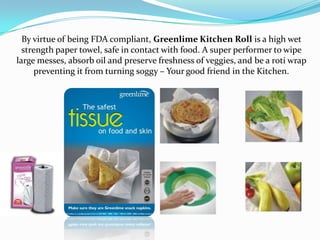 By virtue of being FDA compliant, Greenlime Kitchen Roll is a high wet
  strength paper towel, safe in contact with food. A super performer to wipe
large messes, absorb oil and preserve freshness of veggies, and be a roti wrap
      preventing it from turning soggy – Your good friend in the Kitchen.
 