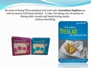 By virtue of being FDA compliant and 100% safe, Greenlime Napkins are
 safe in contact with food and skin. A wipe for taking care of messes on
               dining table, mouth and hands during meals,
                             without shredding
 