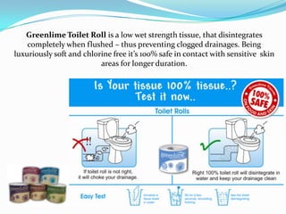 Greenlime Toilet Roll is a low wet strength tissue, that disintegrates
    completely when flushed – thus preventing clogged drainages. Being
luxuriously soft and chlorine free it’s 100% safe in contact with sensitive skin
                          areas for longer duration.
 