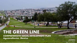 THE GREEN LINE
COMPREHENSIVE SOCIAL DEVELOPMENT PLAN
Aguascalientes, Mexico
URBAN SAFETY I – Mundus Urbano
Prof. Dr. Peter Gotsch
Presented by:
Wilbert Aguilar
Edith De Los Santoshttp://www.lja.mx/2014/07/el-predio-revocado-no-pertenecia-al-complejo-linea-verde/
 