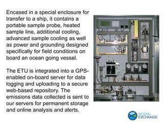 Encased in a special enclosure for
transfer to a ship, it contains a
portable sample probe, heated
sample line, additional cooling,
advanced sample cooling as well
as power and grounding designed
specifically for field conditions on
board an ocean going vessel.
The ETU is integrated into a GPS-
enabled on-board server for data
logging and uploading to a secure
web-based repository. The
emissions data collected is sent to
our servers for permanent storage
and online analysis and alerts.
 