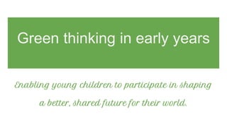 Green thinking in early years
Enabling young children to participate in shaping
a better, shared future for their world.
 