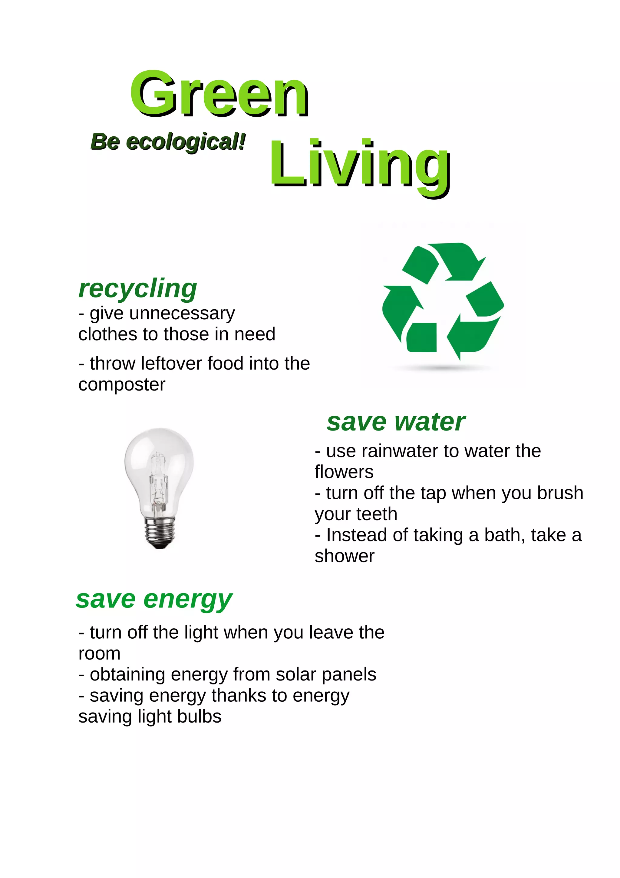 GreenGreen
LivingLiving
Be ecological!Be ecological!
- give unnecessary
clothes to those in need
- throw leftover food into the
composter
recycling
save water
- use rainwater to water the
flowers
- turn off the tap when you brush
your teeth
- Instead of taking a bath, take a
shower
save energy
- turn off the light when you leave the
room
- obtaining energy from solar panels
- saving energy thanks to energy
saving light bulbs