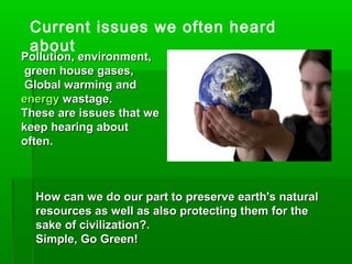 Current issues we often heard
about
Pollution, environment,Pollution, environment,
green house gases,green house gases,
Global warming andGlobal warming and
energyenergy wastage.wastage.
These are issues that weThese are issues that we
keep hearing aboutkeep hearing about
often.often.
How can we do our part to preserve earth's naturalHow can we do our part to preserve earth's natural
resources as well as also protecting them for theresources as well as also protecting them for the
sake of civilization?.sake of civilization?.
Simple, Go Green!Simple, Go Green!
 