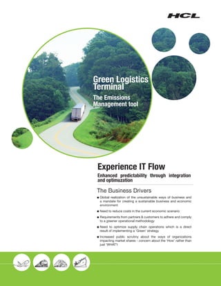 Green Logistics
Terminal
The Emissions
Management tool




 Experience IT Flow
 Enhanced predictability through integration
 and optimuzation

 The Business Drivers
 l	Globalrealization of the unsustainable ways of business and
  a mandate for creating a sustainable business and economic
  environment
 l	Need   to reduce costs in the current economic scenario
 l	Requirements from partners & customers to adhere and comply
  to a greener operational methodology
 l	Need  to optimize supply chain operations which is a direct
  result of implementing a ‘Green’ strategy
 l	Increasedpublic scrutiny about the ways of organizations
  impacting market shares - concern about the ‘How’ rather than
  just ‘WHAT’l
 