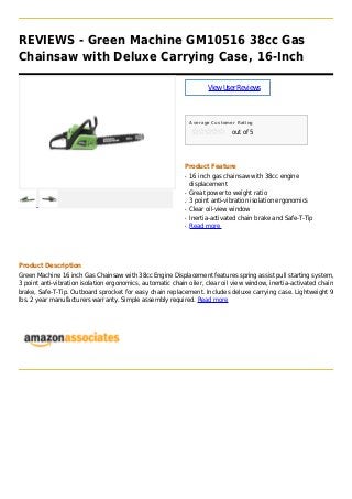 REVIEWS - Green Machine GM10516 38cc Gas
Chainsaw with Deluxe Carrying Case, 16-Inch
ViewUserReviews
Average Customer Rating
out of 5
Product Feature
16 inch gas chainsaw with 38cc engineq
displacement
Great power to weight ratioq
3 point anti-vibration isolation ergonomicsq
Clear oil-view windowq
Inertia-activated chain brake and Safe-T-Tipq
Read moreq
Product Description
Green Machine 16 inch Gas Chainsaw with 38cc Engine Displacement features spring assist pull starting system,
3 point anti-vibration isolation ergonomics, automatic chain oiler, clear oil view window, inertia-activated chain
brake, Safe-T-Tip. Outboard sprocket for easy chain replacement. Includes deluxe carrying case. Lightweight 9
lbs. 2 year manufacturers warranty. Simple assembly required. Read more
 