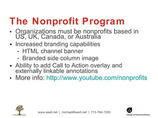 The Nonprofit Program Organizations must be nonprofits based in  US, UK, Canada, or Australia Increased branding capabilities HTML channel banner Branded side column image Ability to add Call to Action overlay and externally linkable annotations More info:  http://www.youtube.com/nonprofits 