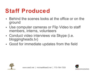 Staff Produced Behind the scenes looks at the office or on the ground Use computer cameras or Flip Video to staff members, interns, volunteers Conduct video interviews via Skype (i.e. bloggingheads.tv) Good for immediate updates from the field  