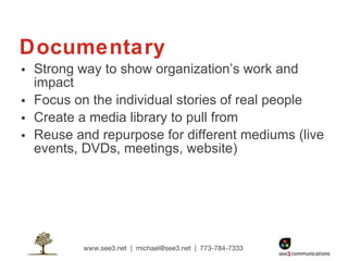 Documentary Strong way to show organization’s work and impact  Focus on the individual stories of real people  Create a media library to pull from Reuse and repurpose for different mediums (live events, DVDs, meetings, website) 