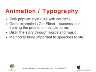 Animation / Typography Very popular style (use with caution) Great example is Girl Effect – success is in framing the problem in simple terms Distill the story through words and music Method to bring important to speeches to life 