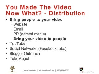 You Made The Video Now What? - Distribution Bring people to your video Website Email PR (earned media) Bring your video to people YouTube Social Networks (Facebook, etc.) Blogger Outreach TubeMogul  